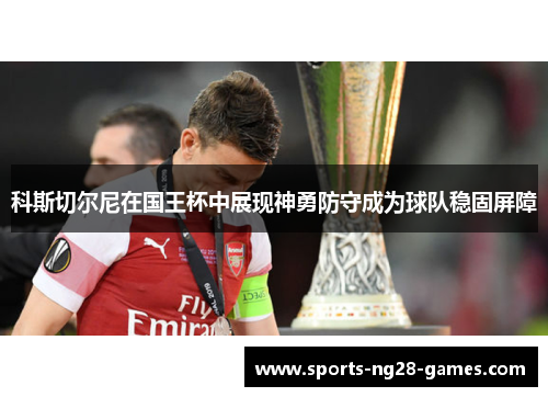 科斯切尔尼在国王杯中展现神勇防守成为球队稳固屏障 科斯切尔尼在国王杯中展现神勇防守成为球队稳固屏障