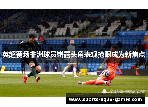 英超赛场非洲球员崭露头角表现抢眼成为新焦点