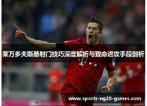 莱万多夫斯基射门技巧深度解析与致命进攻手段剖析