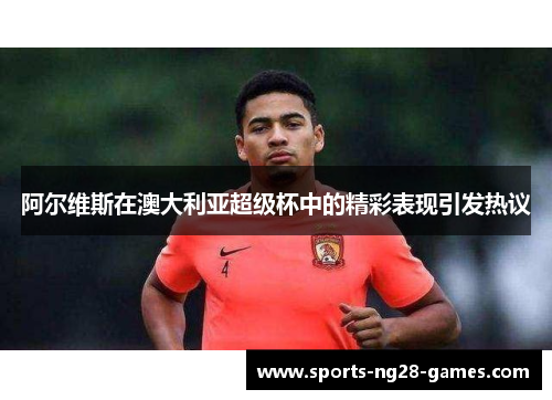 阿尔维斯在澳大利亚超级杯中的精彩表现引发热议
