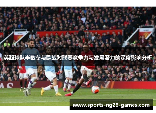 英超球队半数参与欧战对联赛竞争力与发展潜力的深度影响分析